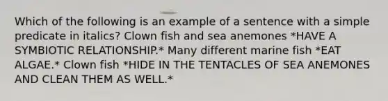 Which of the following is an example of a sentence with a simple predicate in italics? Clown fish and sea anemones *HAVE A SYMBIOTIC RELATIONSHIP.* Many different marine fish *EAT ALGAE.* Clown fish *HIDE IN THE TENTACLES OF SEA ANEMONES AND CLEAN THEM AS WELL.*