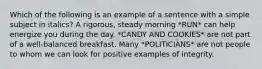 Which of the following is an example of a sentence with a simple subject in italics? A rigorous, steady morning *RUN* can help energize you during the day. *CANDY AND COOKIES* are not part of a well-balanced breakfast. Many *POLITICIANS* are not people to whom we can look for positive examples of integrity.