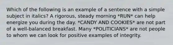 Which of the following is an example of a sentence with a simple subject in italics? A rigorous, steady morning *RUN* can help energize you during the day. *CANDY AND COOKIES* are not part of a well-balanced breakfast. Many *POLITICIANS* are not people to whom we can look for positive examples of integrity.