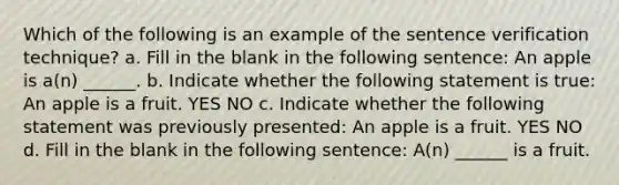 Which of the following is an example of the sentence verification technique? a. Fill in the blank in the following sentence: An apple is a(n) ______. b. Indicate whether the following statement is true: An apple is a fruit. YES NO c. Indicate whether the following statement was previously presented: An apple is a fruit. YES NO d. Fill in the blank in the following sentence: A(n) ______ is a fruit.