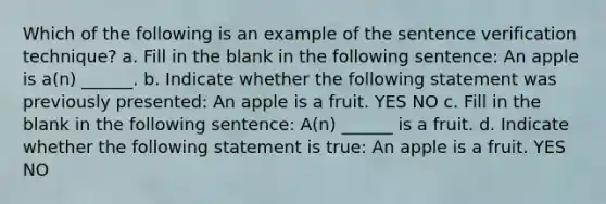 Which of the following is an example of the sentence verification technique? a. Fill in the blank in the following sentence: An apple is a(n) ______. b. Indicate whether the following statement was previously presented: An apple is a fruit. YES NO c. Fill in the blank in the following sentence: A(n) ______ is a fruit. d. Indicate whether the following statement is true: An apple is a fruit. YES NO