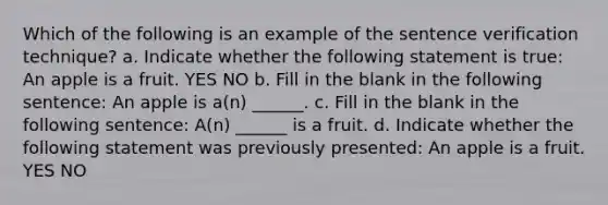 Which of the following is an example of the sentence verification technique? a. Indicate whether the following statement is true: An apple is a fruit. YES NO b. Fill in the blank in the following sentence: An apple is a(n) ______. c. Fill in the blank in the following sentence: A(n) ______ is a fruit. d. Indicate whether the following statement was previously presented: An apple is a fruit. YES NO