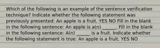 Which of the following is an example of the sentence verification technique? Indicate whether the following statement was previously presented: An apple is a fruit. YES NO Fill in the blank in the following sentence: An apple is a(n) ______. Fill in the blank in the following sentence: A(n) ______ is a fruit. Indicate whether the following statement is true: An apple is a fruit. YES NO