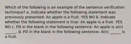 Which of the following is an example of the sentence verification technique? a. Indicate whether the following statement was previously presented: An apple is a fruit. YES NO b. Indicate whether the following statement is true: An apple is a fruit. YES NO c. Fill in the blank in the following sentence: An apple is a(n) ______. d. Fill in the blank in the following sentence: A(n) ______ is a fruit.