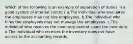 Which of the following is an example of separation of duties in a good system of internal control? a.The individual who evaluates the employees may not hire employees. b.The individual who hires the employees may not manage the employees. c.The individual who receives the inventory cannot count the inventory. d.The individual who receives the inventory does not have access to the accounting records.