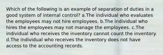 Which of the following is an example of separation of duties in a good system of internal control? a.The individual who evaluates the employees may not hire employees. b.The individual who hires the employees may not manage the employees. c.The individual who receives the inventory cannot count the inventory. d.The individual who receives the inventory does not have access to the accounting records.