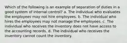 Which of the following is an example of separation of duties in a good system of internal control? a. The individual who evaluates the employees may not hire employees. b. The individual who hires the employees may not manage the employees. c. The individual who receives the inventory does not have access to the accounting records. d. The individual who receives the inventory cannot count the inventory.