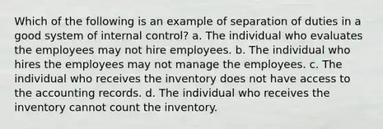 Which of the following is an example of separation of duties in a good system of internal control? a. The individual who evaluates the employees may not hire employees. b. The individual who hires the employees may not manage the employees. c. The individual who receives the inventory does not have access to the accounting records. d. The individual who receives the inventory cannot count the inventory.