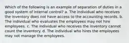 Which of the following is an example of separation of duties in a good system of internal control? a. The individual who receives the inventory does not have access to the accounting records. b. The individual who evaluates the employees may not hire employees. c. The individual who receives the inventory cannot count the inventory. d. The individual who hires the employees may not manage the employees.