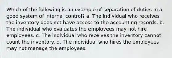 Which of the following is an example of separation of duties in a good system of internal control? a. The individual who receives the inventory does not have access to the accounting records. b. The individual who evaluates the employees may not hire employees. c. The individual who receives the inventory cannot count the inventory. d. The individual who hires the employees may not manage the employees.