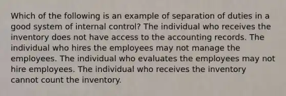 Which of the following is an example of separation of duties in a good system of <a href='https://www.questionai.com/knowledge/kjj42owoAP-internal-control' class='anchor-knowledge'>internal control</a>? The individual who receives the inventory does not have access to the accounting records. The individual who hires the employees may not manage the employees. The individual who evaluates the employees may not hire employees. The individual who receives the inventory cannot count the inventory.