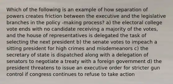 Which of the following is an example of how separation of powers creates friction between the executive and the legislative branches in the policy -making process? a) the electoral college vote ends with no candidate receiving a majority of the votes, and the house of representatives is delegated the task of selecting the next president b) the senate votes to impeach a sitting president for high crimes and misdemeanors c) the secretary of state is dispatched along with a delegation of senators to negotiate a treaty with a foreign government d) the president threatens to issue an executive order for stricter gun control if congress continues to refuse to take action