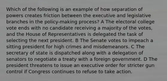 Which of the following is an example of how separation of powers creates friction between the executive and legislative branches in the policy-making process? A The electoral college vote ends with no candidate receiving a majority of the votes, and the House of Representatives is delegated the task of selecting the next president. B The Senate votes to impeach a sitting president for high crimes and misdemeanors. C The secretary of state is dispatched along with a delegation of senators to negotiate a treaty with a foreign government. D The president threatens to issue an executive order for stricter gun control if Congress continues to refuse to take action.