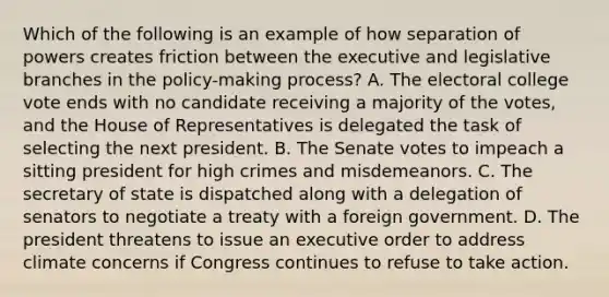 Which of the following is an example of how separation of powers creates friction between the executive and legislative branches in the policy-making process? A. The electoral college vote ends with no candidate receiving a majority of the votes, and the House of Representatives is delegated the task of selecting the next president. B. The Senate votes to impeach a sitting president for high crimes and misdemeanors. C. The secretary of state is dispatched along with a delegation of senators to negotiate a treaty with a foreign government. D. The president threatens to issue an executive order to address climate concerns if Congress continues to refuse to take action.