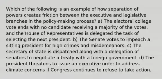 Which of the following is an example of how separation of powers creates friction between the executive and legislative branches in the policy-making process? a) The electoral college vote ends with no candidate receiving a majority of the votes, and the House of Representatives is delegated the task of selecting the next president. b) The Senate votes to impeach a sitting president for high crimes and misdemeanors. c) The secretary of state is dispatched along with a delegation of senators to negotiate a treaty with a foreign government. d) The president threatens to issue an executive order to address climate concerns if Congress continues to refuse to take action.