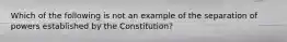 Which of the following is not an example of the separation of powers established by the Constitution?