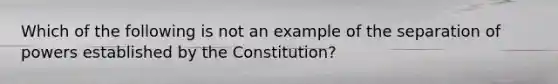 Which of the following is not an example of the separation of powers established by the Constitution?