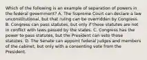 Which of the following is an example of separation of powers in the federal government? A. The Supreme Court can declare a law unconstitutional, but that ruling can be overridden by Congress. B. Congress can pass statutes, but only if those statutes are not in conflict with laws passed by the states. C. Congress has the power to pass statutes, but the President can veto those statutes. D. The Senate can appoint federal judges and members of the cabinet, but only with a consenting vote from the President.