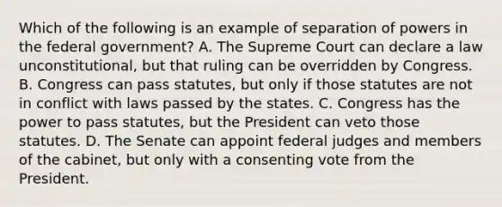 Which of the following is an example of separation of powers in the federal government? A. The Supreme Court can declare a law unconstitutional, but that ruling can be overridden by Congress. B. Congress can pass statutes, but only if those statutes are not in conflict with laws passed by the states. C. Congress has the power to pass statutes, but the President can veto those statutes. D. The Senate can appoint federal judges and members of the cabinet, but only with a consenting vote from the President.