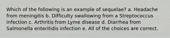 Which of the following is an example of sequelae? a. Headache from meningitis b. Difficulty swallowing from a Streptococcus infection c. Arthritis from Lyme disease d. Diarrhea from Salmonella enteritidis infection e. All of the choices are correct.