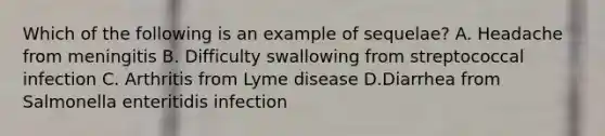 Which of the following is an example of sequelae? A. Headache from meningitis B. Difficulty swallowing from streptococcal infection C. Arthritis from Lyme disease D.Diarrhea from Salmonella enteritidis infection