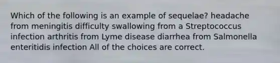 Which of the following is an example of sequelae? headache from meningitis difficulty swallowing from a Streptococcus infection arthritis from Lyme disease diarrhea from Salmonella enteritidis infection All of the choices are correct.