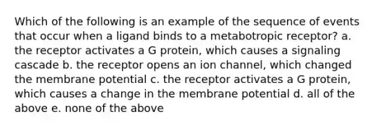 Which of the following is an example of the sequence of events that occur when a ligand binds to a metabotropic receptor? a. the receptor activates a G protein, which causes a signaling cascade b. the receptor opens an ion channel, which changed the membrane potential c. the receptor activates a G protein, which causes a change in the membrane potential d. all of the above e. none of the above