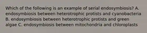 Which of the following is an example of serial endosymbiosis? A. endosymbiosis between heterotrophic protists and cyanobacteria B. endosymbiosis between heterotrophic protists and green algae C. endosymbiosis between mitochondria and chloroplasts