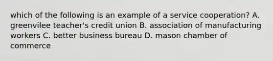 which of the following is an example of a service cooperation? A. greenvilee teacher's credit union B. association of manufacturing workers C. better business bureau D. mason chamber of commerce