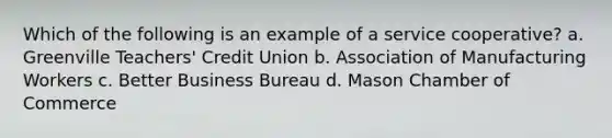 Which of the following is an example of a service cooperative? a. Greenville Teachers' Credit Union b. Association of Manufacturing Workers c. Better Business Bureau d. Mason Chamber of Commerce