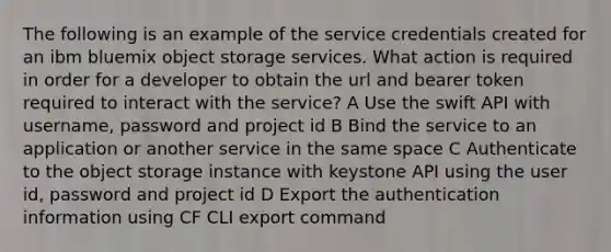 The following is an example of the service credentials created for an ibm bluemix object storage services. What action is required in order for a developer to obtain the url and bearer token required to interact with the service? A Use the swift API with username, password and project id B Bind the service to an application or another service in the same space C Authenticate to the object storage instance with keystone API using the user id, password and project id D Export the authentication information using CF CLI export command