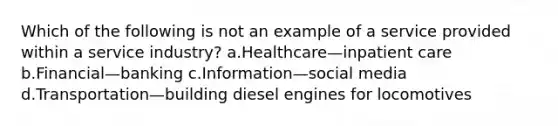 Which of the following is not an example of a service provided within a service industry? a.Healthcare—inpatient care b.Financial—banking c.Information—social media d.Transportation—building diesel engines for locomotives