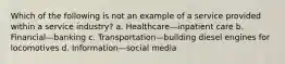 Which of the following is not an example of a service provided within a service industry? a. Healthcare—inpatient care b. Financial—banking c. Transportation—building diesel engines for locomotives d. Information—social media