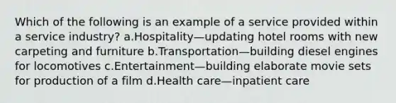 Which of the following is an example of a service provided within a service industry? a.Hospitality—updating hotel rooms with new carpeting and furniture b.Transportation—building diesel engines for locomotives c.Entertainment—building elaborate movie sets for production of a film d.Health care—inpatient care