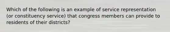 Which of the following is an example of service representation (or constituency service) that congress members can provide to residents of their districts?