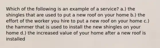 Which of the following is an example of a service? a.) the shingles that are used to put a new roof on your home b.) the effort of the worker you hire to put a new roof on your home c.) the hammer that is used to install the new shingles on your home d.) the increased value of your home after a new roof is installed