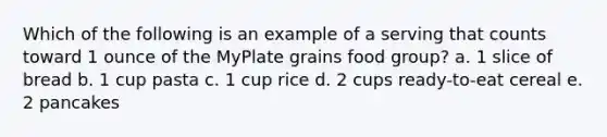 Which of the following is an example of a serving that counts toward 1 ounce of the MyPlate grains food group? a. 1 slice of bread b. 1 cup pasta c. 1 cup rice d. 2 cups ready-to-eat cereal e. 2 pancakes