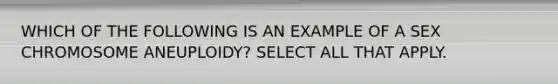 WHICH OF THE FOLLOWING IS AN EXAMPLE OF A SEX CHROMOSOME ANEUPLOIDY? SELECT ALL THAT APPLY.