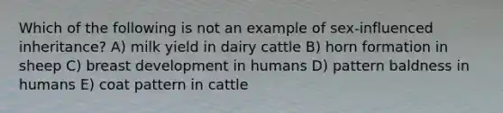 Which of the following is not an example of sex-influenced inheritance? A) milk yield in dairy cattle B) horn formation in sheep C) breast development in humans D) pattern baldness in humans E) coat pattern in cattle