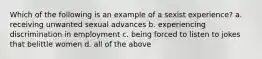 Which of the following is an example of a sexist experience? a. receiving unwanted sexual advances b. experiencing discrimination in employment c. being forced to listen to jokes that belittle women d. all of the above