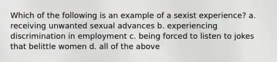 Which of the following is an example of a sexist experience? a. receiving unwanted sexual advances b. experiencing discrimination in employment c. being forced to listen to jokes that belittle women d. all of the above