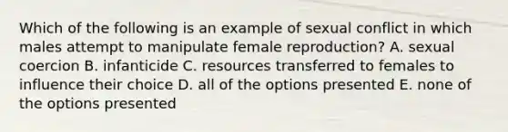 Which of the following is an example of sexual conflict in which males attempt to manipulate female reproduction? A. sexual coercion B. infanticide C. resources transferred to females to influence their choice D. all of the options presented E. none of the options presented