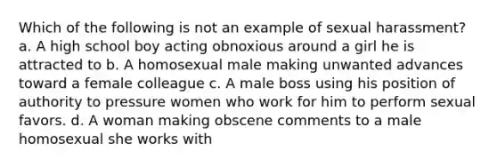 Which of the following is not an example of sexual harassment? a. A high school boy acting obnoxious around a girl he is attracted to b. A homosexual male making unwanted advances toward a female colleague c. A male boss using his position of authority to pressure women who work for him to perform sexual favors. d. A woman making obscene comments to a male homosexual she works with