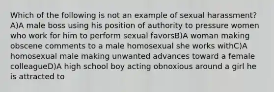 Which of the following is not an example of sexual harassment?A)A male boss using his position of authority to pressure women who work for him to perform sexual favorsB)A woman making obscene comments to a male homosexual she works withC)A homosexual male making unwanted advances toward a female colleagueD)A high school boy acting obnoxious around a girl he is attracted to