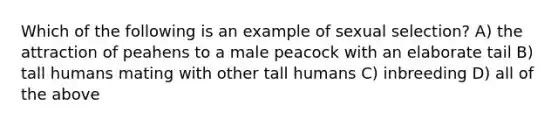 Which of the following is an example of sexual selection? A) the attraction of peahens to a male peacock with an elaborate tail B) tall humans mating with other tall humans C) inbreeding D) all of the above