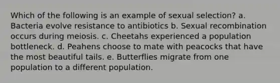 Which of the following is an example of sexual selection? a. Bacteria evolve resistance to antibiotics b. Sexual recombination occurs during meiosis. c. Cheetahs experienced a population bottleneck. d. Peahens choose to mate with peacocks that have the most beautiful tails. e. Butterflies migrate from one population to a different population.