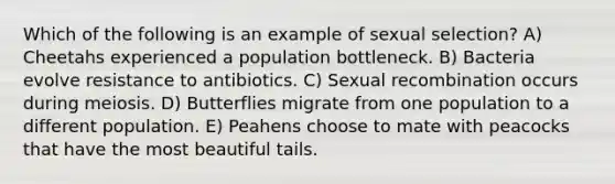 Which of the following is an example of sexual selection? A) Cheetahs experienced a population bottleneck. B) Bacteria evolve resistance to antibiotics. C) Sexual recombination occurs during meiosis. D) Butterflies migrate from one population to a different population. E) Peahens choose to mate with peacocks that have the most beautiful tails.