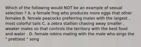 Which of the following would NOT be an example of sexual selection ? A. a female frog who produces more eggs that other females B. female peacocks preferring males with the largest , most colorful tails C. a zebra stallion chasing away smaller , weaker males so that controls the territory with the best food and water . D. female robins mating with the male who sings the " prettiest " song