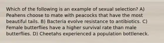 Which of the following is an example of sexual selection? A) Peahens choose to mate with peacocks that have the most beautiful tails. B) Bacteria evolve resistance to antibiotics. C) Female butterflies have a higher survival rate than male butterflies. D) Cheetahs experienced a population bottleneck.