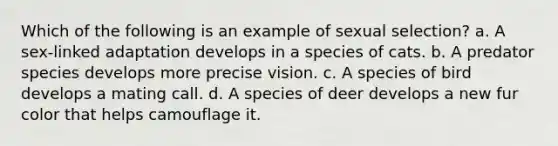 Which of the following is an example of sexual selection? a. A sex-linked adaptation develops in a species of cats. b. A predator species develops more precise vision. c. A species of bird develops a mating call. d. A species of deer develops a new fur color that helps camouflage it.